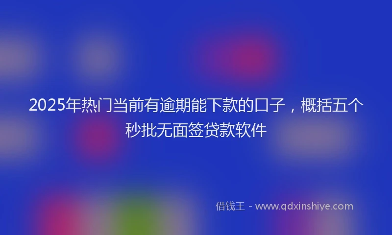 2025年热门当前有逾期能下款的口子，概括五个秒批无面签贷款软件