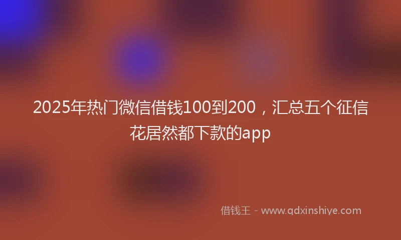 2025年热门微信借钱100到200，汇总五个征信花居然都下款的app