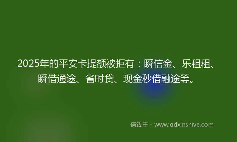 2025年的平安卡提额被拒有：瞬信金、乐租租、瞬借通途、省时贷、现金秒借融途等。