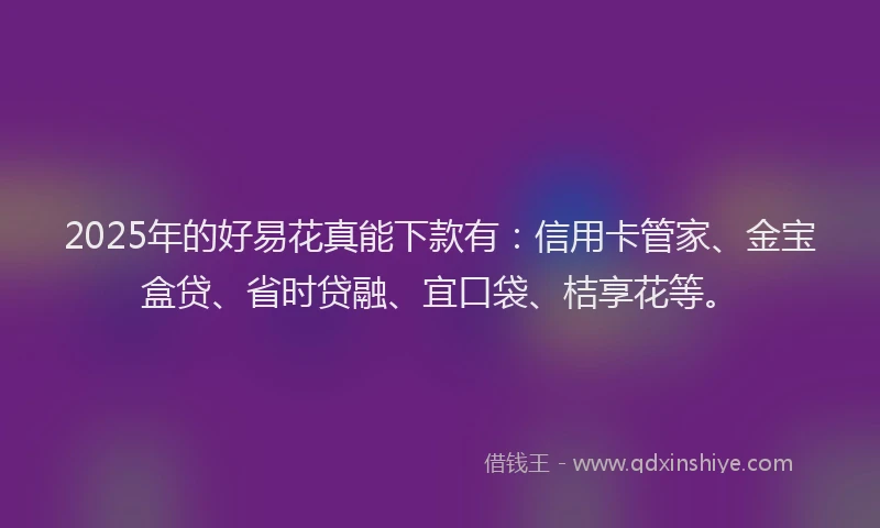 2025年的好易花真能下款有：信用卡管家、金宝盒贷、省时贷融、宜口袋、桔享花等。