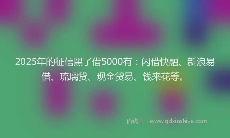 2025年的征信黑了借5000有：闪借快融、新浪易借、琉璃贷、现金贷易、钱来花等。