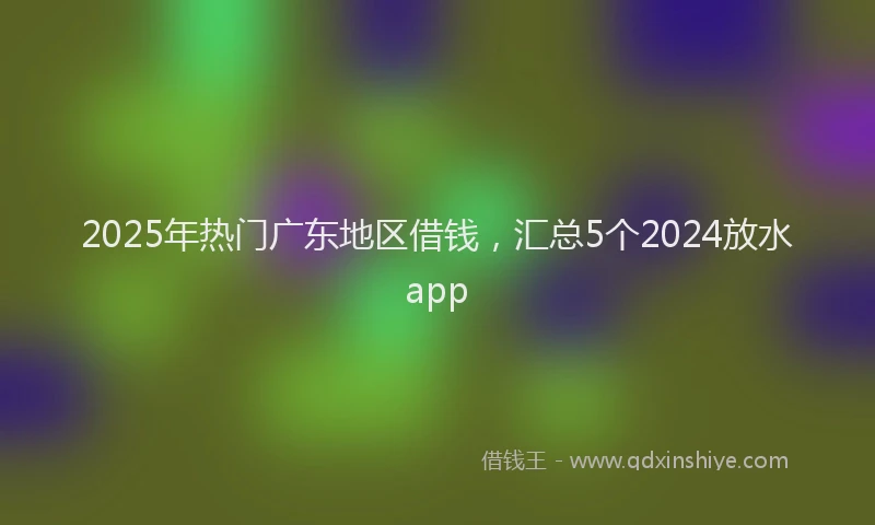 2025年热门广东地区借钱，汇总5个2024放水app