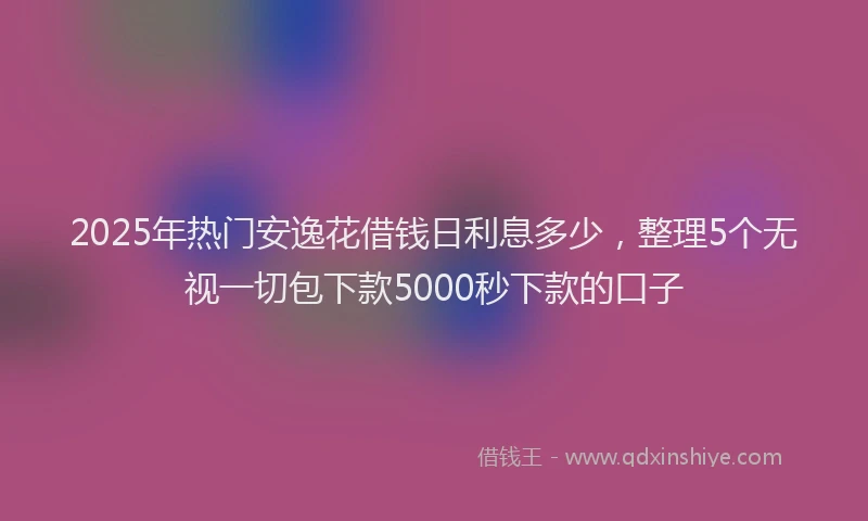 2025年热门安逸花借钱日利息多少，整理5个无视一切包下款5000秒下款的口子