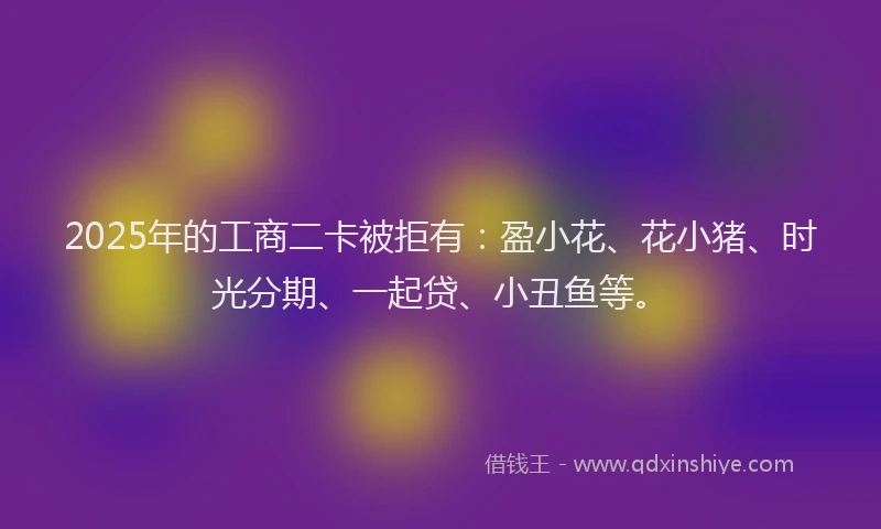 2025年的工商二卡被拒有：盈小花、花小猪、时光分期、一起贷、小丑鱼等。