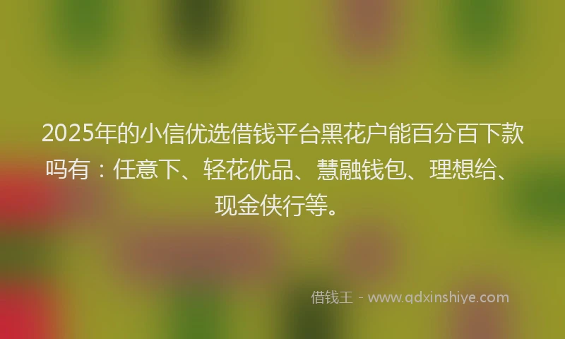 2025年的小信优选借钱平台黑花户能百分百下款吗有：任意下、轻花优品、慧融钱包、理想给、现金侠行等。