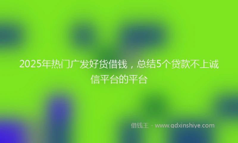 2025年热门广发好货借钱，总结5个贷款不上诚信平台的平台