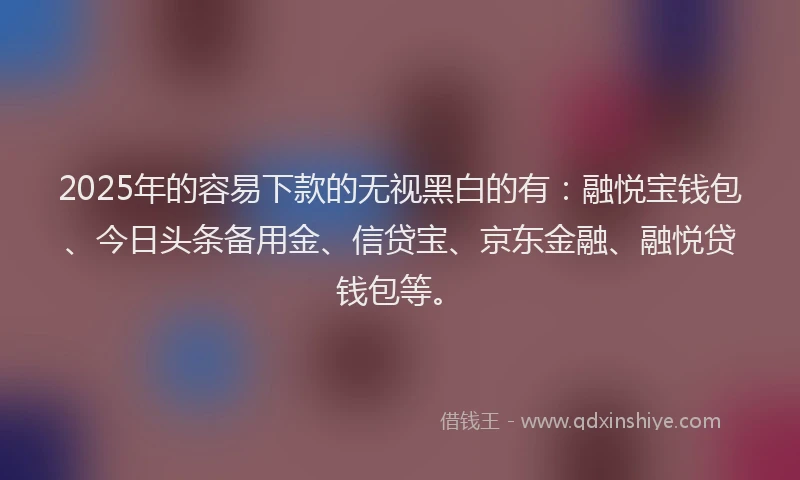 2025年的容易下款的无视黑白的有：融悦宝钱包、今日头条备用金、信贷宝、京东金融、融悦贷钱包等。
