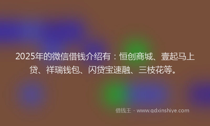 2025年的微信借钱介绍有：恒创商城、壹起马上贷、祥瑞钱包、闪贷宝速融、三枝花等。