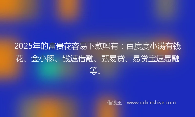 2025年的富贵花容易下款吗有：百度度小满有钱花、金小豚、钱速借融、甄易贷、易贷宝速易融等。