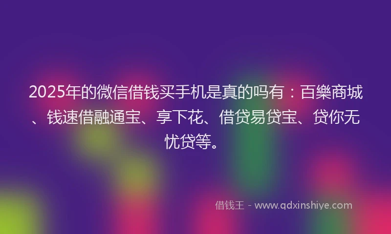 2025年的微信借钱买手机是真的吗有：百樂商城、钱速借融通宝、享下花、借贷易贷宝、贷你无忧贷等。