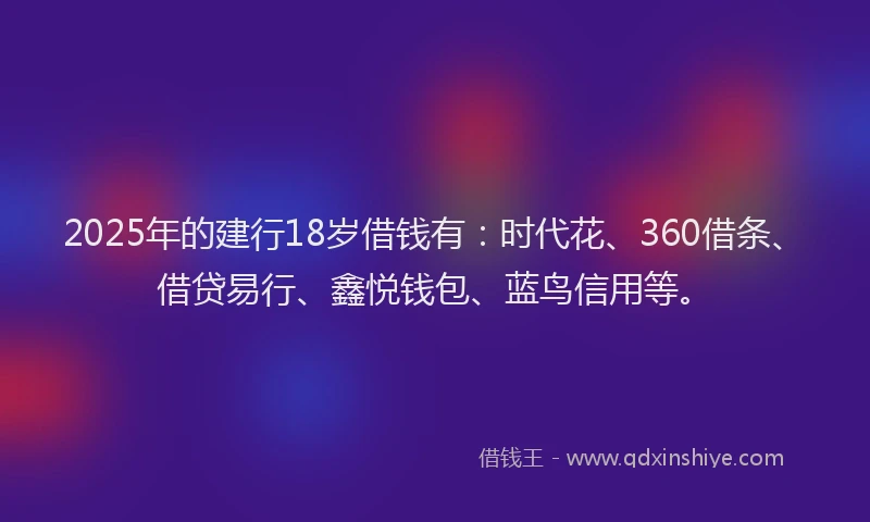 2025年的建行18岁借钱有：时代花、360借条、借贷易行、鑫悦钱包、蓝鸟信用等。