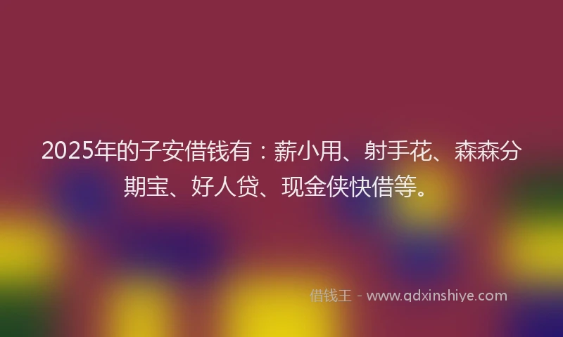 2025年的子安借钱有：薪小用、射手花、森森分期宝、好人贷、现金侠快借等。