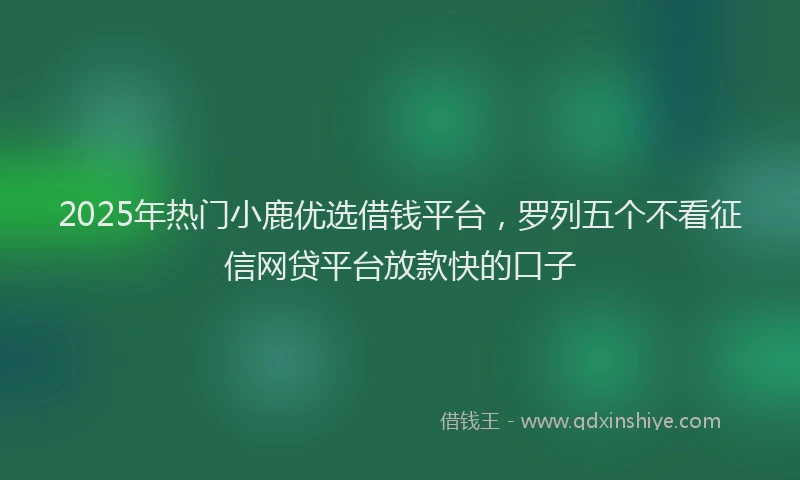 2025年热门小鹿优选借钱平台，罗列五个不看征信网贷平台放款快的口子