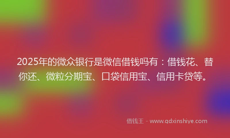2025年的微众银行是微信借钱吗有：借钱花、替你还、微粒分期宝、口袋信用宝、信用卡贷等。