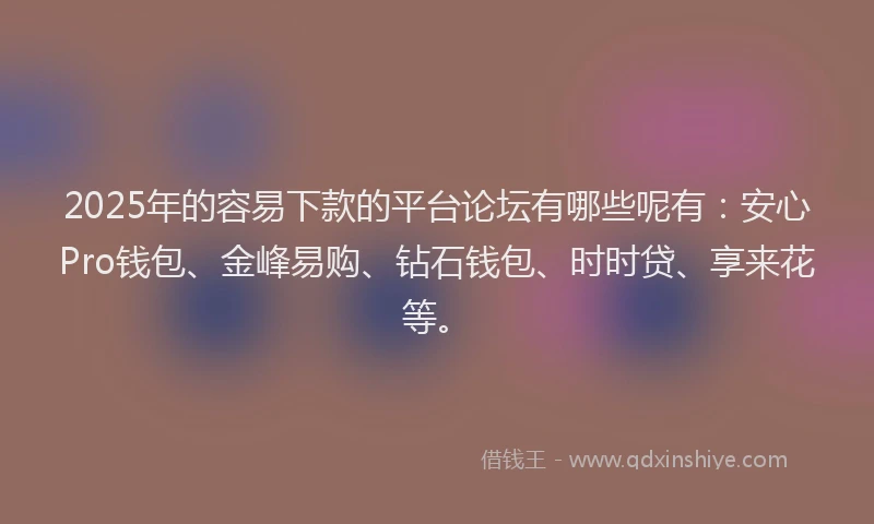 2025年的容易下款的平台论坛有哪些呢有：安心Pro钱包、金峰易购、钻石钱包、时时贷、享来花等。
