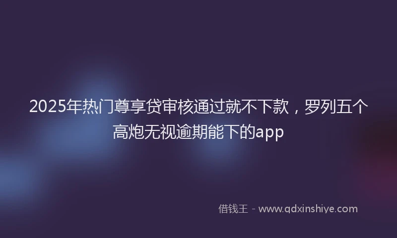 2025年热门尊享贷审核通过就不下款，罗列五个高炮无视逾期能下的app