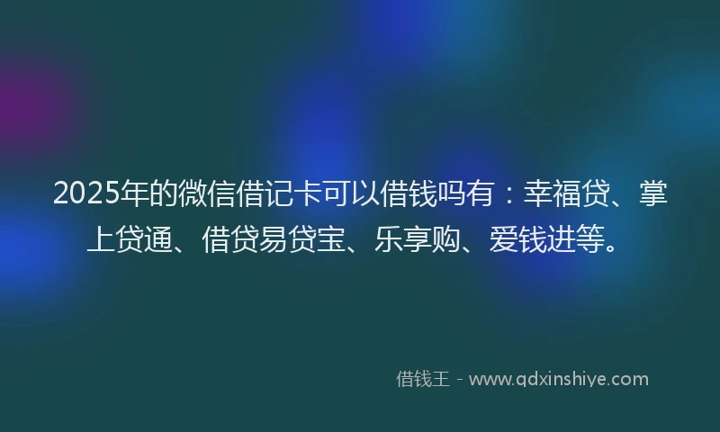 2025年的微信借记卡可以借钱吗有：幸福贷、掌上贷通、借贷易贷宝、乐享购、爱钱进等。