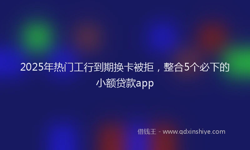 2025年热门工行到期换卡被拒，整合5个必下的小额贷款app
