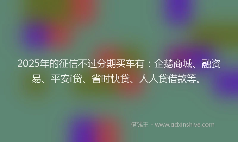 2025年的征信不过分期买车有：企鹅商城、融资易、平安i贷、省时快贷、人人贷借款等。