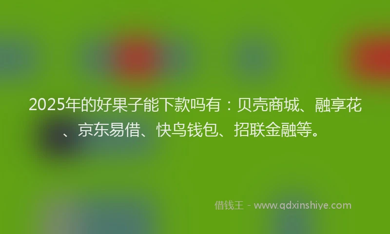 2025年的好果子能下款吗有：贝壳商城、融享花、京东易借、快鸟钱包、招联金融等。
