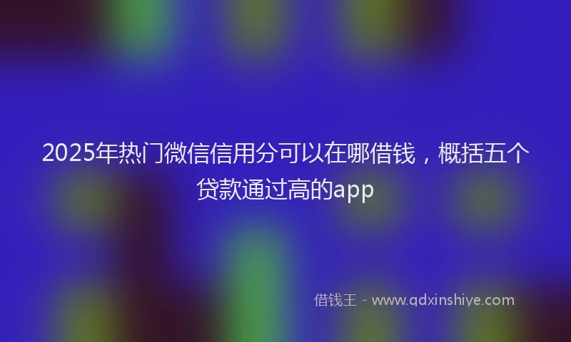 2025年热门微信信用分可以在哪借钱，概括五个贷款通过高的app