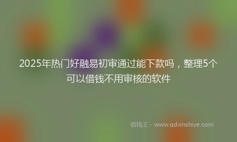 2025年热门好融易初审通过能下款吗，整理5个可以借钱不用审核的软件