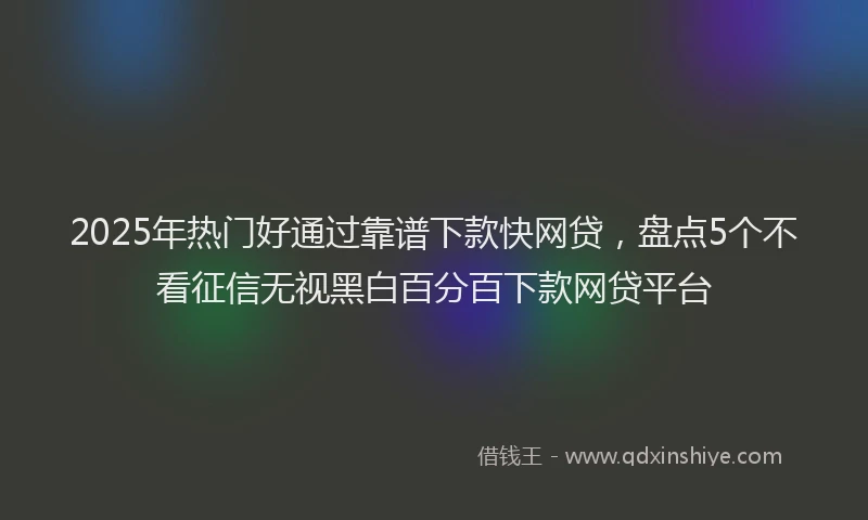 2025年热门好通过靠谱下款快网贷，盘点5个不看征信无视黑白百分百下款网贷平台