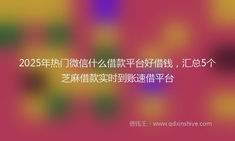 2025年热门微信什么借款平台好借钱，汇总5个芝麻借款实时到账速借平台