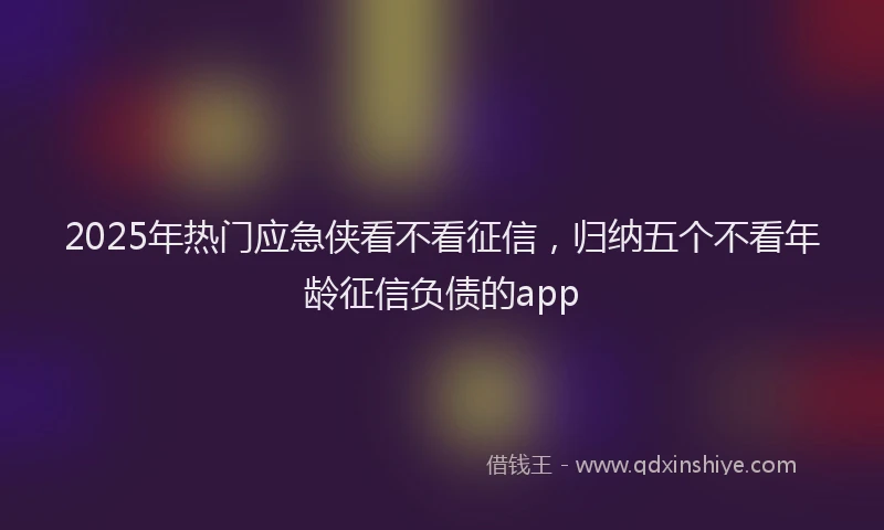 2025年热门应急侠看不看征信，归纳五个不看年龄征信负债的app