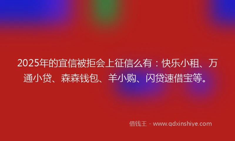 2025年的宜信被拒会上征信么有：快乐小租、万通小贷、森森钱包、羊小购、闪贷速借宝等。