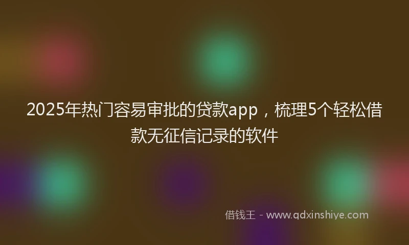 2025年热门容易审批的贷款app，梳理5个轻松借款无征信记录的软件