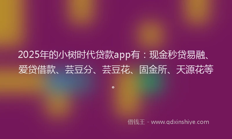 2025年的小树时代贷款app有：现金秒贷易融、爱贷借款、芸豆分、芸豆花、固金所、天源花等。
