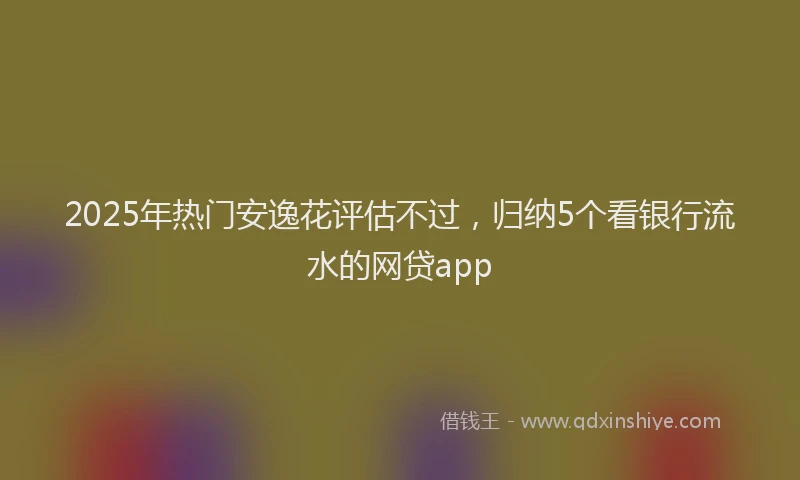 2025年热门安逸花评估不过，归纳5个看银行流水的网贷app
