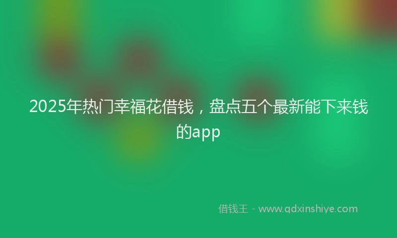 2025年热门幸福花借钱，盘点五个最新能下来钱的app