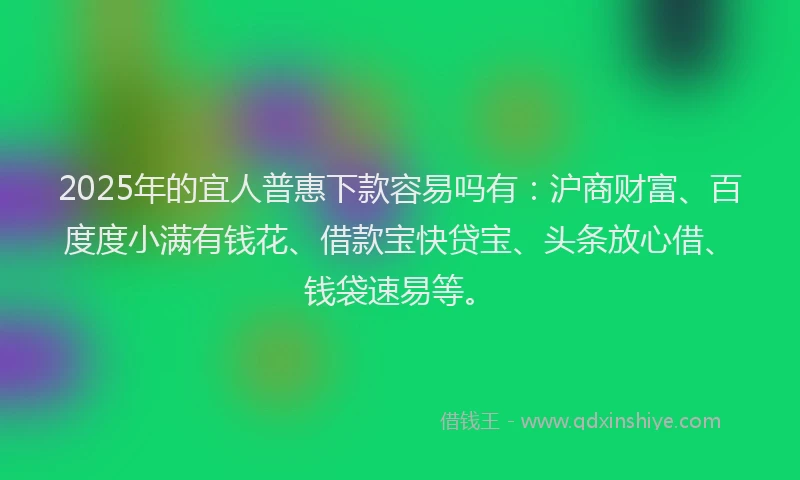 2025年的宜人普惠下款容易吗有：沪商财富、百度度小满有钱花、借款宝快贷宝、头条放心借、钱袋速易等。