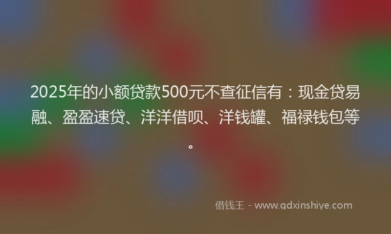 2025年的小额贷款500元不查征信有：现金贷易融、盈盈速贷、洋洋借呗、洋钱罐、福禄钱包等。