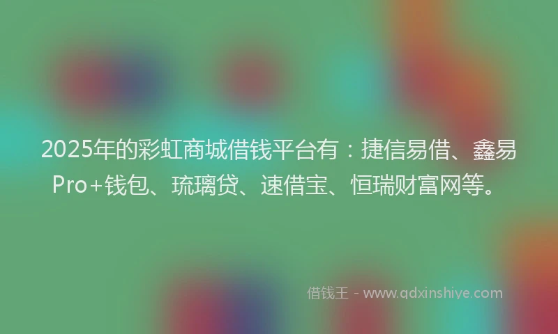 2025年的彩虹商城借钱平台有：捷信易借、鑫易Pro+钱包、琉璃贷、速借宝、恒瑞财富网等。
