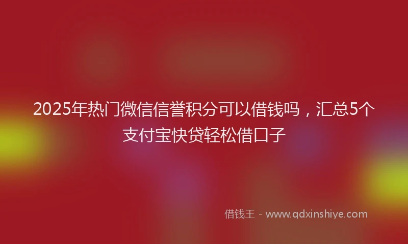 2025年热门微信信誉积分可以借钱吗，汇总5个支付宝快贷轻松借口子