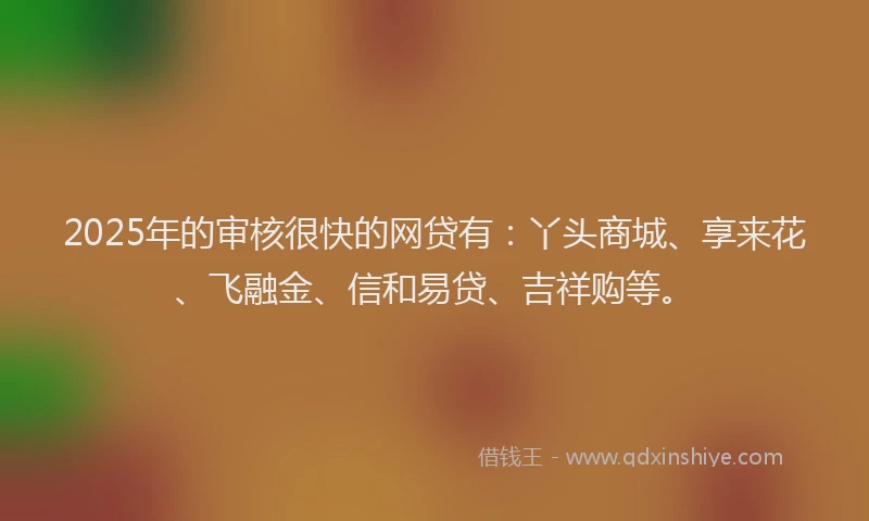 2025年的审核很快的网贷有：丫头商城、享来花、飞融金、信和易贷、吉祥购等。