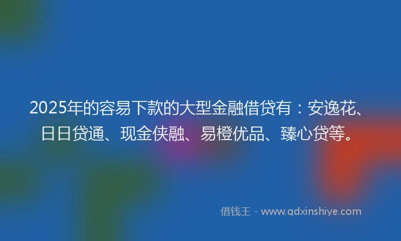 2025年的容易下款的大型金融借贷有：安逸花、日日贷通、现金侠融、易橙优品、臻心贷等。