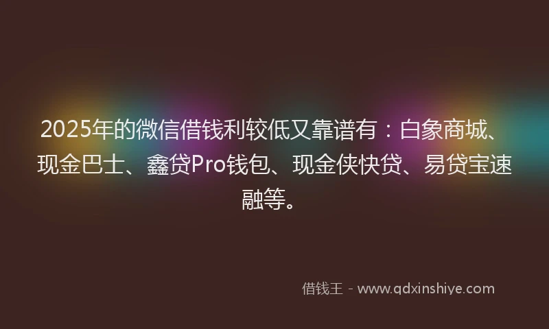 2025年的微信借钱利较低又靠谱有：白象商城、现金巴士、鑫贷Pro钱包、现金侠快贷、易贷宝速融等。