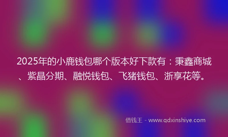 2025年的小鹿钱包哪个版本好下款有：秉鑫商城、紫晶分期、融悦钱包、飞猪钱包、浙享花等。