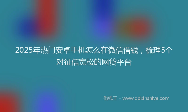 2025年热门安卓手机怎么在微信借钱，梳理5个对征信宽松的网贷平台