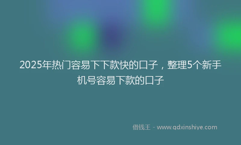 2025年热门容易下下款快的口子，整理5个新手机号容易下款的口子