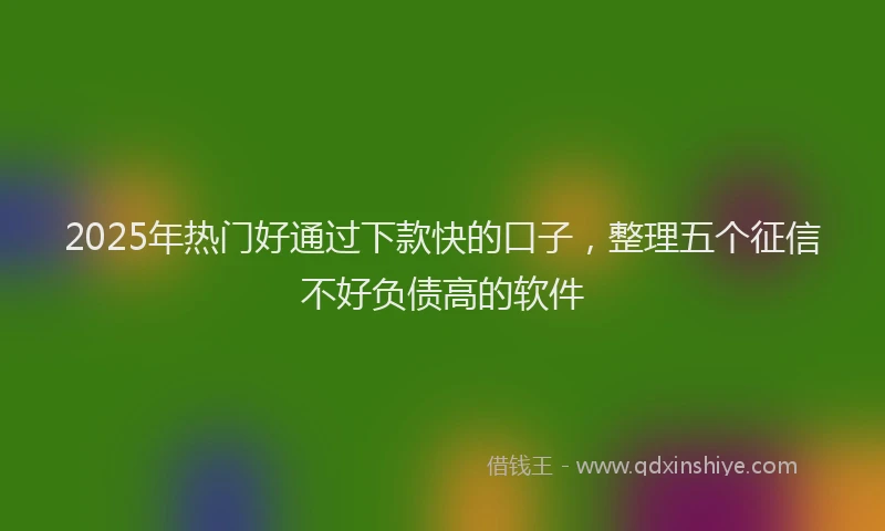 2025年热门好通过下款快的口子，整理五个征信不好负债高的软件