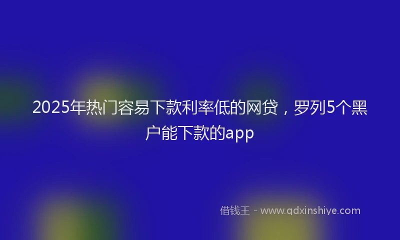 2025年热门容易下款利率低的网贷，罗列5个黑户能下款的app