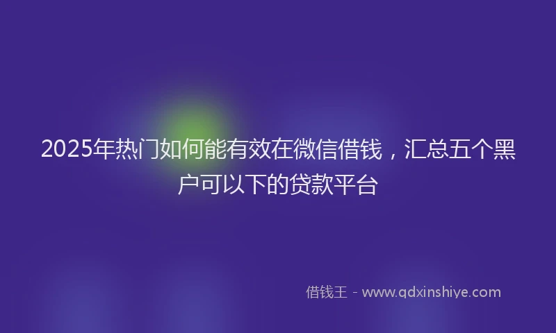 2025年热门如何能有效在微信借钱，汇总五个黑户可以下的贷款平台