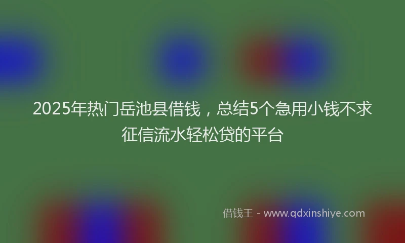 2025年热门岳池县借钱，总结5个急用小钱不求征信流水轻松贷的平台