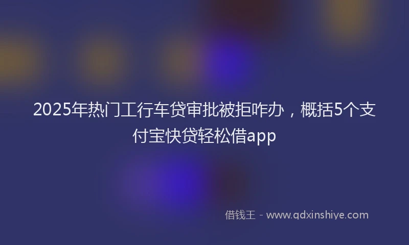 2025年热门工行车贷审批被拒咋办，概括5个支付宝快贷轻松借app