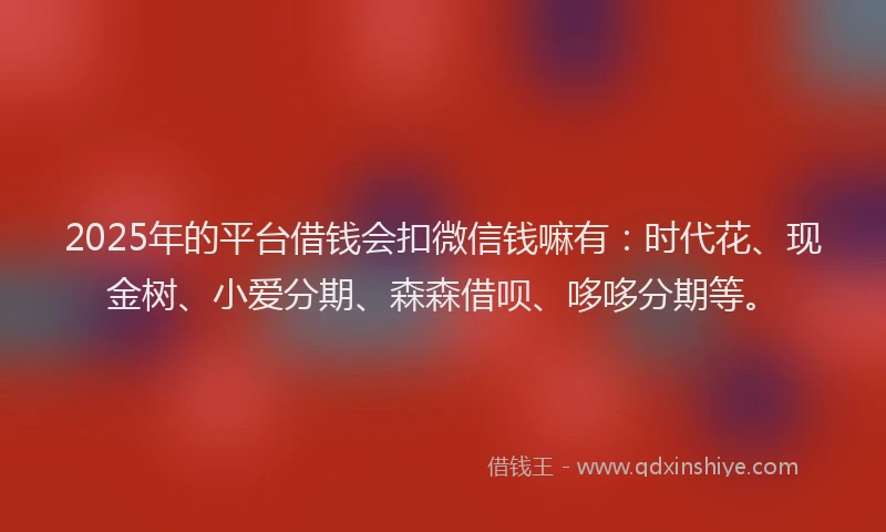 2025年的平台借钱会扣微信钱嘛有：时代花、现金树、小爱分期、森森借呗、哆哆分期等。
